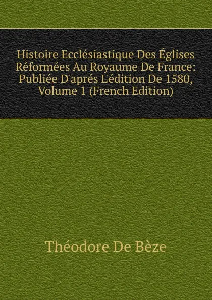 Обложка книги Histoire Ecclesiastique Des Eglises Reformees Au Royaume De France: Publiee D.apres L.edition De 1580, Volume 1 (French Edition), Théodore de Bèze