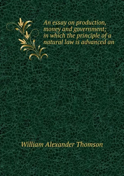Обложка книги An essay on production, money and government; in which the principle of a natural law is advanced an, William Alexander Thomson