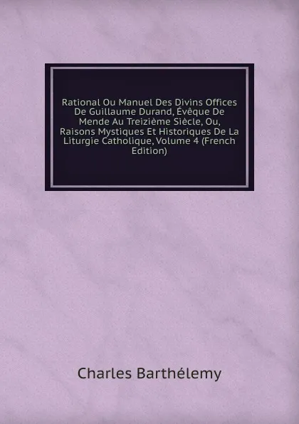 Обложка книги Rational Ou Manuel Des Divins Offices De Guillaume Durand, Eveque De Mende Au Treizieme Siecle, Ou, Raisons Mystiques Et Historiques De La Liturgie Catholique, Volume 4 (French Edition), Charles Barthélemy