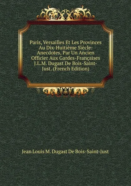 Обложка книги Paris, Versailles Et Les Provinces Au Dix-Huitieme Siecle: Anecdotes, Par Un Ancien Officier Aux Gardes-Francaises J.L.M. Dugast De Bois-Saint-Just. (French Edition), Jean Louis M. Dugast de Bois-Saint-Just