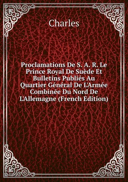 Обложка книги Proclamations De S. A. R. Le Prince Royal De Suede Et Bulletins Publies Au Quartier General De L.Armee Combinee Du Nord De L.Allemagne (French Edition), Charles