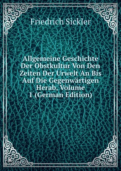 Обложка книги Allgemeine Geschichte Der Obstkultur Von Den Zeiten Der Urwelt An Bis Auf Die Gegenwartigen Herab, Volume 1 (German Edition), Friedrich Sickler