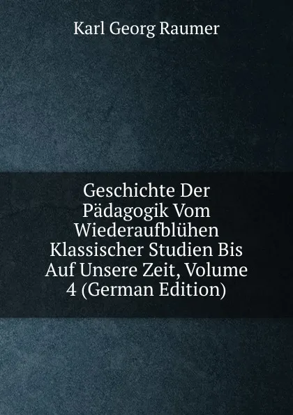 Обложка книги Geschichte Der Padagogik Vom Wiederaufbluhen Klassischer Studien Bis Auf Unsere Zeit, Volume 4 (German Edition), Karl Georg Raumer