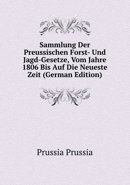 Обложка книги Sammlung Der Preussischen Forst- Und Jagd-Gesetze, Vom Jahre 1806 Bis Auf Die Neueste Zeit (German Edition), Prussia Prussia