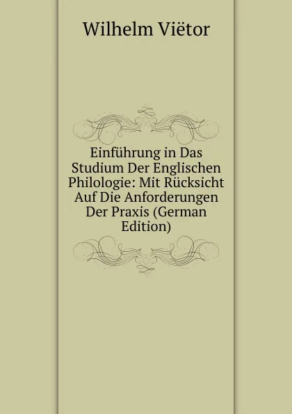 Обложка книги Einfuhrung in Das Studium Der Englischen Philologie: Mit Rucksicht Auf Die Anforderungen Der Praxis (German Edition), Wilhelm Viëtor