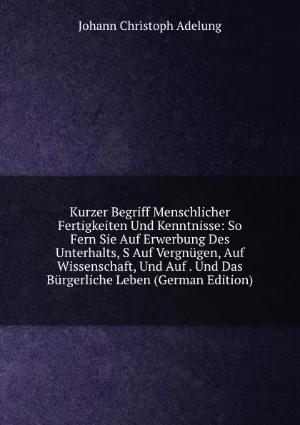 Обложка книги Kurzer Begriff Menschlicher Fertigkeiten Und Kenntnisse: So Fern Sie Auf Erwerbung Des Unterhalts, S Auf Vergnugen, Auf Wissenschaft, Und Auf . Und Das Burgerliche Leben (German Edition), J. C. Adelung