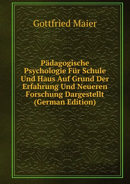 Обложка книги Padagogische Psychologie Fur Schule Und Haus Auf Grund Der Erfahrung Und Neueren Forschung Dargestellt (German Edition), Gottfried Maier