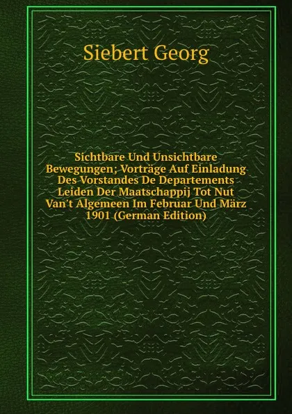 Обложка книги Sichtbare Und Unsichtbare Bewegungen; Vortrage Auf Einladung Des Vorstandes De Departements Leiden Der Maatschappij Tot Nut Van.t Algemeen Im Februar Und Marz 1901 (German Edition), Siebert Georg