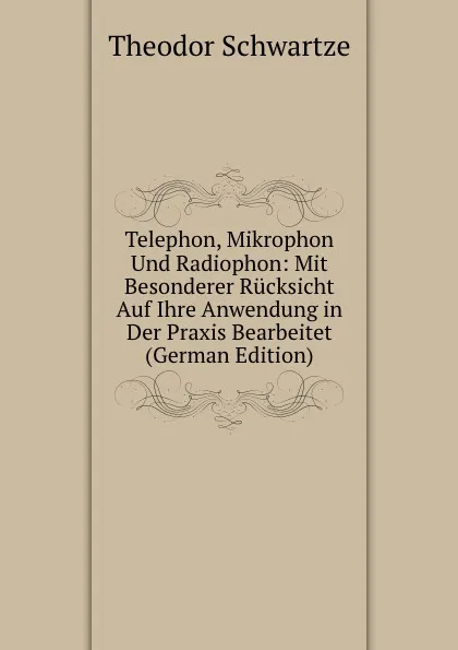 Обложка книги Telephon, Mikrophon Und Radiophon: Mit Besonderer Rucksicht Auf Ihre Anwendung in Der Praxis Bearbeitet (German Edition), Theodor Schwartze