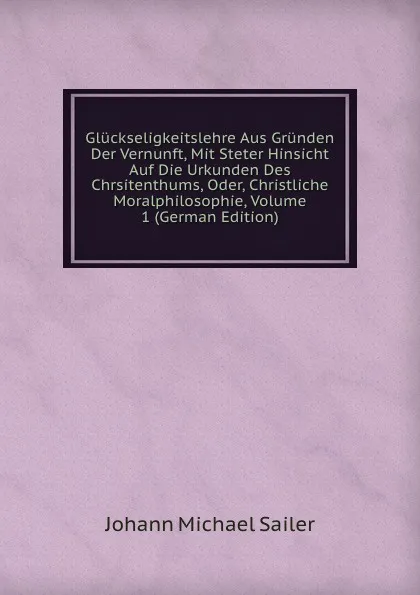 Обложка книги Gluckseligkeitslehre Aus Grunden Der Vernunft, Mit Steter Hinsicht Auf Die Urkunden Des Chrsitenthums, Oder, Christliche Moralphilosophie, Volume 1 (German Edition), Johann Michael Sailer