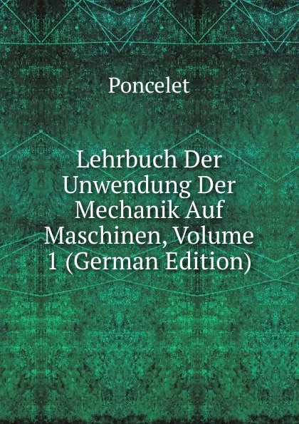 Обложка книги Lehrbuch Der Unwendung Der Mechanik Auf Maschinen, Volume 1 (German Edition), Poncelet