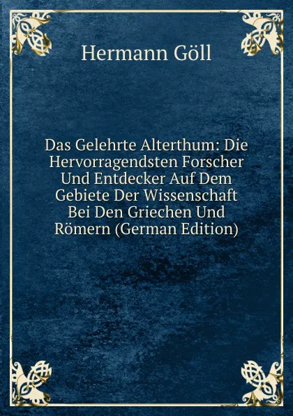 Обложка книги Das Gelehrte Alterthum: Die Hervorragendsten Forscher Und Entdecker Auf Dem Gebiete Der Wissenschaft Bei Den Griechen Und Romern (German Edition), Hermann Göll