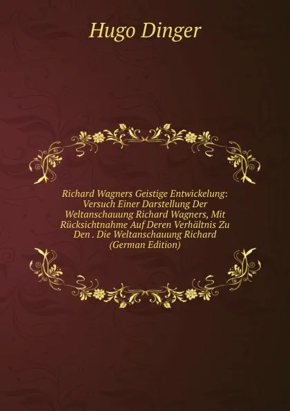 Обложка книги Richard Wagners Geistige Entwickelung: Versuch Einer Darstellung Der Weltanschauung Richard Wagners, Mit Rucksichtnahme Auf Deren Verhaltnis Zu Den . Die Weltanschauung Richard (German Edition), Hugo Dinger