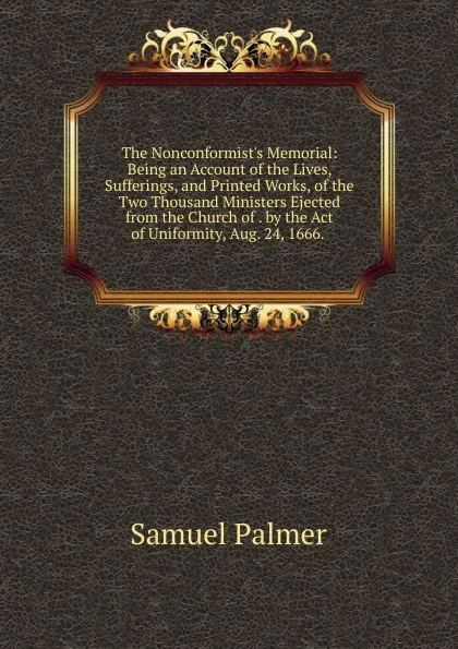 Обложка книги The Nonconformist.s Memorial: Being an Account of the Lives, Sufferings, and Printed Works, of the Two Thousand Ministers Ejected from the Church of . by the Act of Uniformity, Aug. 24, 1666. ., Samuel Palmer