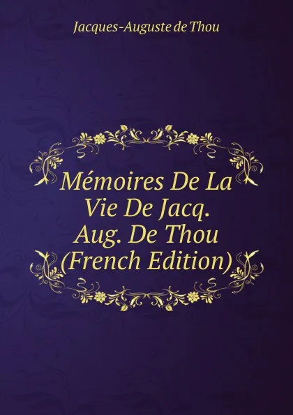 Обложка книги Memoires De La Vie De Jacq. Aug. De Thou (French Edition), Jacques-Auguste de Thou