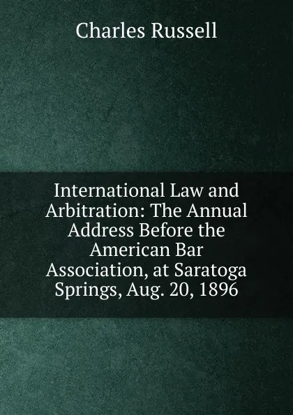 Обложка книги International Law and Arbitration: The Annual Address Before the American Bar Association, at Saratoga Springs, Aug. 20, 1896, Charles Russell