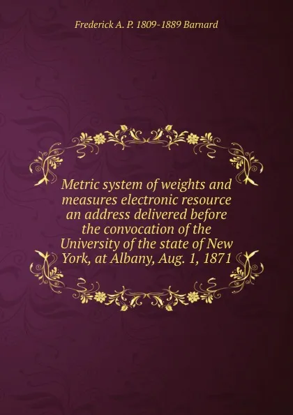 Обложка книги Metric system of weights and measures electronic resource an address delivered before the convocation of the University of the state of New York, at Albany, Aug. 1, 1871, Frederick A. P. 1809-1889 Barnard