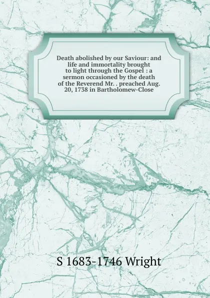 Обложка книги Death abolished by our Saviour: and life and immortality brought to light through the Gospel : a sermon occasioned by the death of the Reverend Mr. . preached Aug. 20, 1738 in Bartholomew-Close, S 1683-1746 Wright