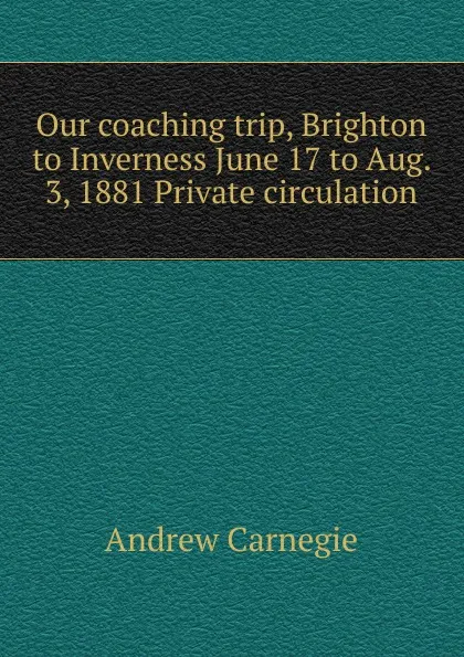 Обложка книги Our coaching trip, Brighton to Inverness June 17 to Aug. 3, 1881 Private circulation, Andrew Carnegie