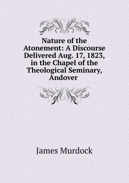 Обложка книги Nature of the Atonement: A Discourse Delivered Aug. 17, 1823, in the Chapel of the Theological Seminary, Andover ., James Murdock