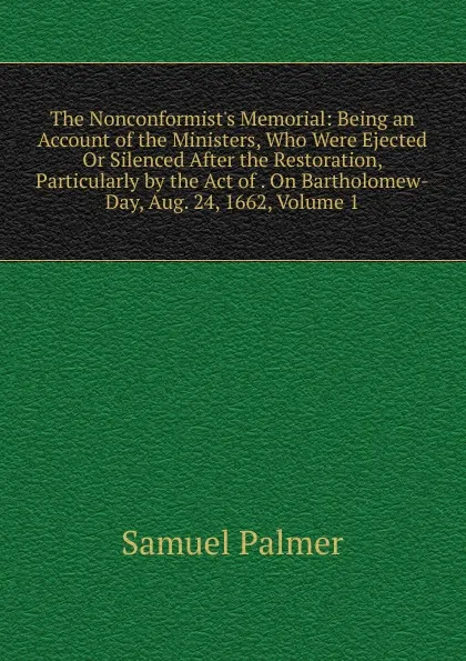 Обложка книги The Nonconformist.s Memorial: Being an Account of the Ministers, Who Were Ejected Or Silenced After the Restoration, Particularly by the Act of . On Bartholomew-Day, Aug. 24, 1662, Volume 1, Samuel Palmer
