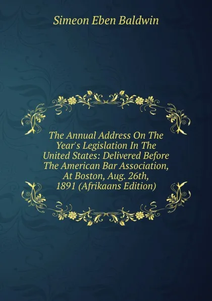 Обложка книги The Annual Address On The Year.s Legislation In The United States: Delivered Before The American Bar Association, At Boston, Aug. 26th, 1891 (Afrikaans Edition), Simeon Eben Baldwin