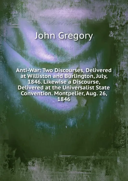 Обложка книги Anti-War: Two Discourses, Delivered at Williston and Burlington, July, 1846. Likewise a Discourse, Delivered at the Universalist State Convention. Montpelier, Aug. 26, 1846, John Gregory