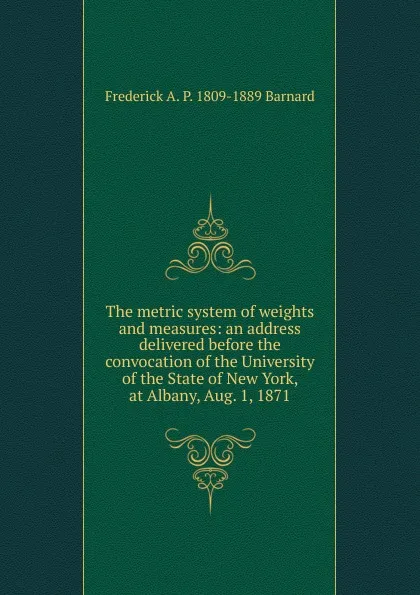 Обложка книги The metric system of weights and measures: an address delivered before the convocation of the University of the State of New York, at Albany, Aug. 1, 1871, Frederick A. P. 1809-1889 Barnard