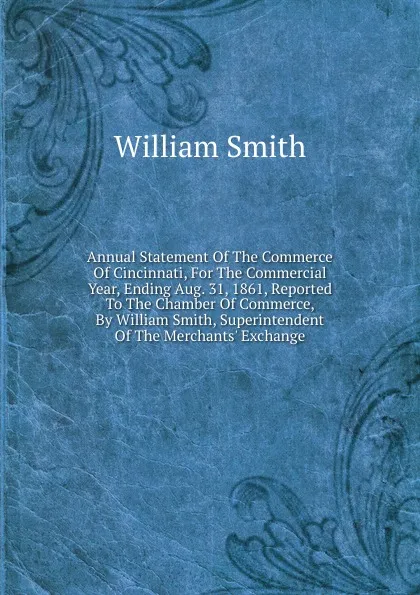 Обложка книги Annual Statement Of The Commerce Of Cincinnati, For The Commercial Year, Ending Aug. 31, 1861, Reported To The Chamber Of Commerce, By William Smith, Superintendent Of The Merchants. Exchange, Smith William