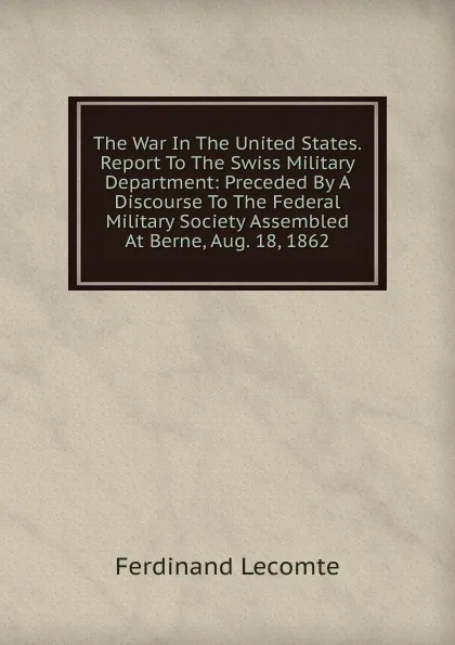 Обложка книги The War In The United States. Report To The Swiss Military Department: Preceded By A Discourse To The Federal Military Society Assembled At Berne, Aug. 18, 1862, Ferdinand Lecomte