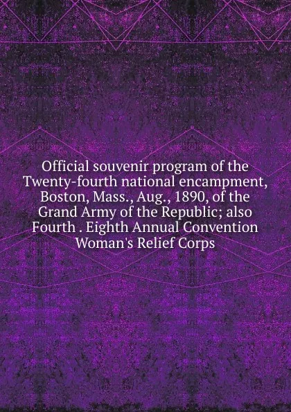 Обложка книги Official souvenir program of the Twenty-fourth national encampment, Boston, Mass., Aug., 1890, of the Grand Army of the Republic; also Fourth . Eighth Annual Convention Woman.s Relief Corps, 