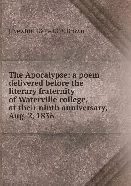 Обложка книги The Apocalypse: a poem delivered before the literary fraternity of Waterville college, at their ninth anniversary, Aug. 2, 1836, J Newton 1803-1868 Brown