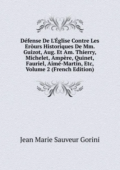 Обложка книги Defense De L.Eglise Contre Les Erours Historiques De Mm. Guizot, Aug. Et Am. Thierry, Michelet, Ampere, Quinet, Fauriel, Aime-Martin, Etc, Volume 2 (French Edition), Jean Marie Sauveur Gorini