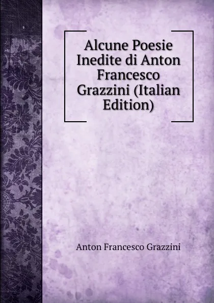 Обложка книги Alcune Poesie Inedite di Anton Francesco Grazzini (Italian Edition), Anton Francesco Grazzini