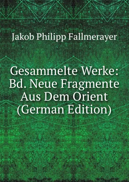 Обложка книги Gesammelte Werke: Bd. Neue Fragmente Aus Dem Orient (German Edition), Jakob Philipp Fallmerayer