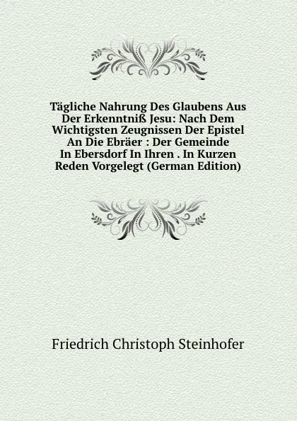 Обложка книги Tagliche Nahrung Des Glaubens Aus Der Erkenntniss Jesu: Nach Dem Wichtigsten Zeugnissen Der Epistel An Die Ebraer : Der Gemeinde In Ebersdorf In Ihren . In Kurzen Reden Vorgelegt (German Edition), Friedrich Christoph Steinhofer