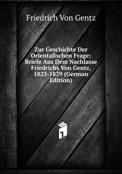 Обложка книги Zur Geschichte Der Orientalischen Frage: Briefe Aus Dem Nachlasse Friedrichs Von Gentz, 1823-1829 (German Edition), Friedrich von Gentz