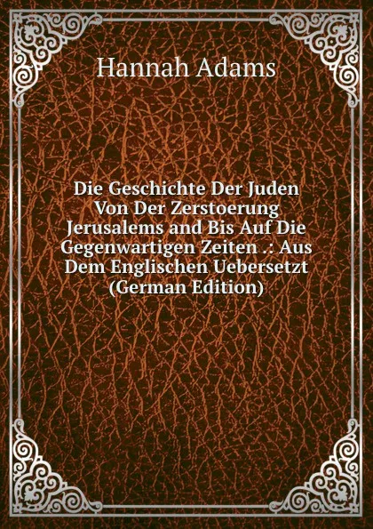 Обложка книги Die Geschichte Der Juden Von Der Zerstoerung Jerusalems and Bis Auf Die Gegenwartigen Zeiten .: Aus Dem Englischen Uebersetzt (German Edition), Hannah Adams