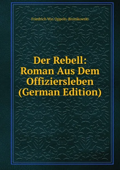 Обложка книги Der Rebell: Roman Aus Dem Offiziersleben (German Edition), Friedrich Von Oppeln-Bronikowski