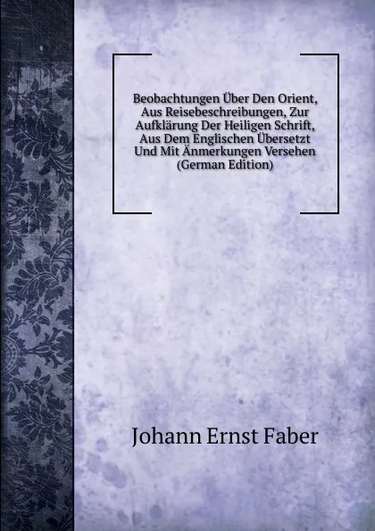 Обложка книги Beobachtungen Uber Den Orient, Aus Reisebeschreibungen, Zur Aufklarung Der Heiligen Schrift, Aus Dem Englischen Ubersetzt Und Mit Anmerkungen Versehen (German Edition), Johann Ernst Faber