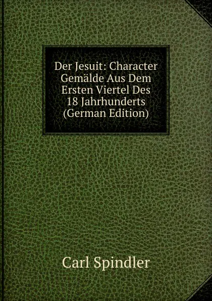 Обложка книги Der Jesuit: Character Gemalde Aus Dem Ersten Viertel Des 18 Jahrhunderts (German Edition), Carl Spindler