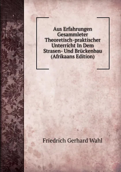 Обложка книги Aus Erfahrungen Gesammleter Theoretisch-praktischer Unterricht In Dem Strasen- Und Bruckenbau (Afrikaans Edition), Friedrich Gerhard Wahl