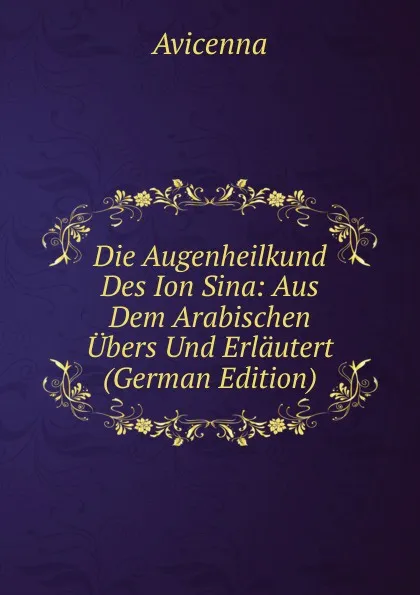 Обложка книги Die Augenheilkund Des Ion Sina: Aus Dem Arabischen Ubers Und Erlautert (German Edition), Avicenna