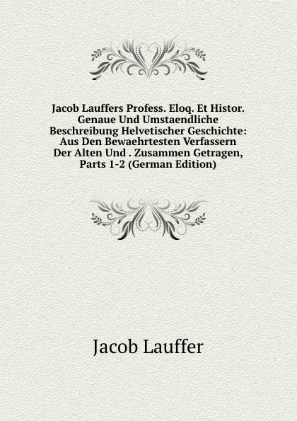 Обложка книги Jacob Lauffers Profess. Eloq. Et Histor. Genaue Und Umstaendliche Beschreibung Helvetischer Geschichte: Aus Den Bewaehrtesten Verfassern Der Alten Und . Zusammen Getragen, Parts 1-2 (German Edition), Jacob Lauffer