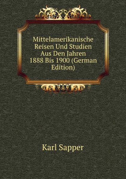 Обложка книги Mittelamerikanische Reisen Und Studien Aus Den Jahren 1888 Bis 1900 (German Edition), Karl Sapper