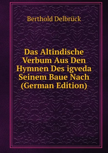 Обложка книги Das Altindische Verbum Aus Den Hymnen Des igveda Seinem Baue Nach (German Edition), Berthold Delbrück