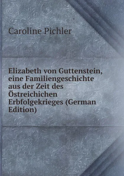 Обложка книги Elizabeth von Guttenstein, eine Familiengeschichte aus der Zeit des Ostreichichen Erbfolgekrieges (German Edition), Caroline Pichler