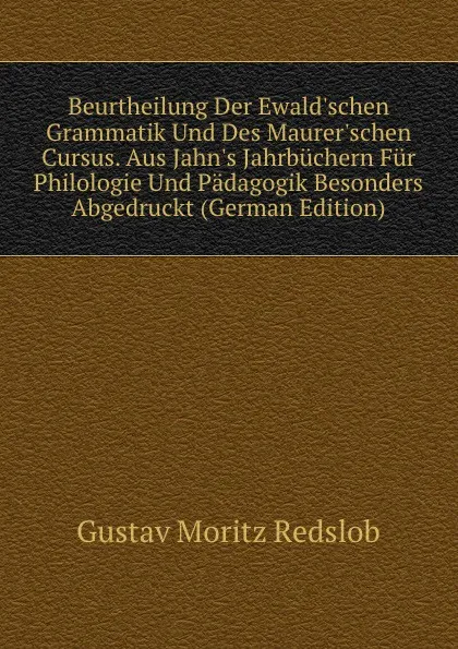 Обложка книги Beurtheilung Der Ewald.schen Grammatik Und Des Maurer.schen Cursus. Aus Jahn.s Jahrbuchern Fur Philologie Und Padagogik Besonders Abgedruckt (German Edition), Gustav Moritz Redslob