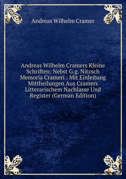 Обложка книги Andreas Wilhelm Cramers Kleine Schriften: Nebst G.g. Nitzsch Memoria Crameri : Mit Einleitung Mittheilungen Aus Cramers Litterarischem Nachlasse Und Register (German Edition), Andreas Wilhelm Cramer