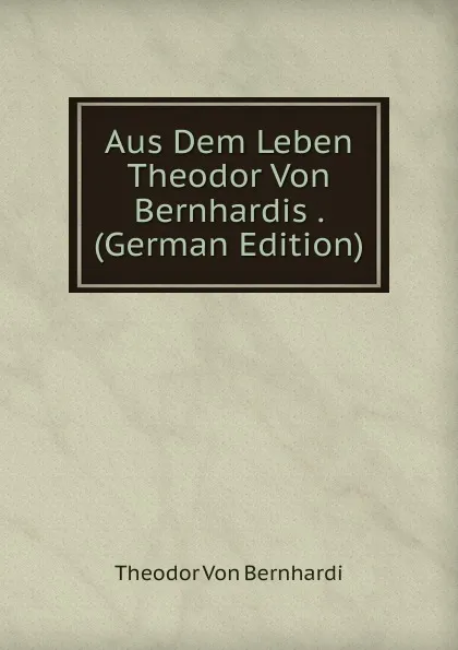 Обложка книги Aus Dem Leben Theodor Von Bernhardis . (German Edition), Theodor von Bernhardi